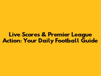Live Scores & Premier League Action: Your Daily Football Guide