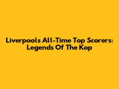 Liverpool's All-Time Top Scorers: Legends Of The Kop