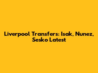 Liverpool Transfers: Isak, Nunez, Sesko Latest