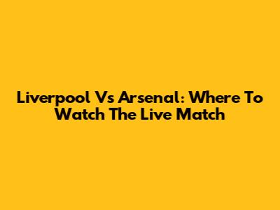 Liverpool Vs Arsenal: Where To Watch The Live Match