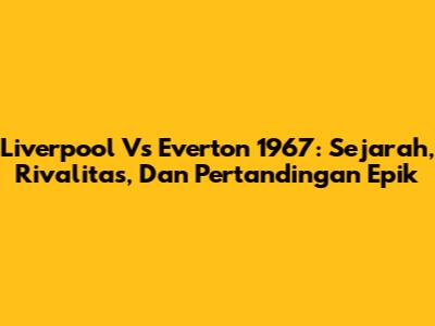 Liverpool Vs Everton 1967: Sejarah, Rivalitas, Dan Pertandingan Epik