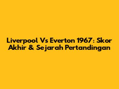 Liverpool Vs Everton 1967: Skor Akhir & Sejarah Pertandingan