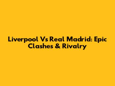 Liverpool Vs Real Madrid: Epic Clashes & Rivalry
