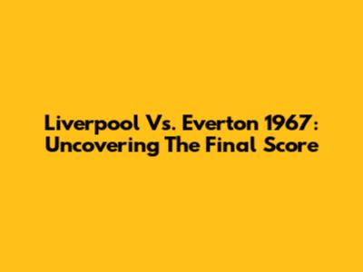 Liverpool Vs. Everton 1967: Uncovering The Final Score