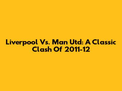 Liverpool Vs. Man Utd: A Classic Clash Of 2011-12
