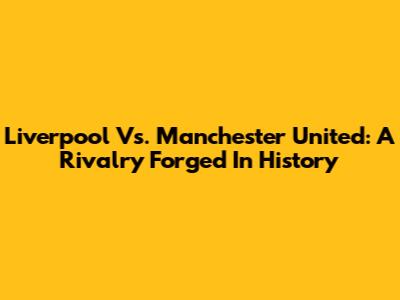 Liverpool Vs. Manchester United: A Rivalry Forged In History