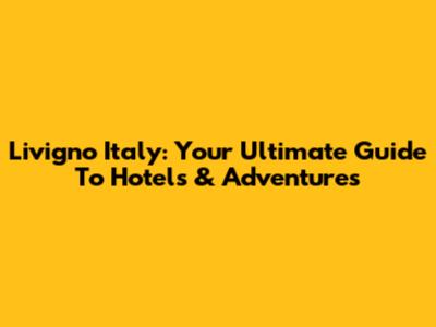 Livigno Italy: Your Ultimate Guide To Hotels & Adventures