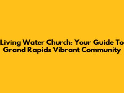 Living Water Church: Your Guide To Grand Rapids' Vibrant Community