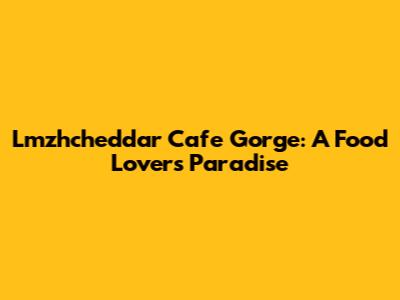 Lmzhcheddar Cafe Gorge: A Food Lover's Paradise