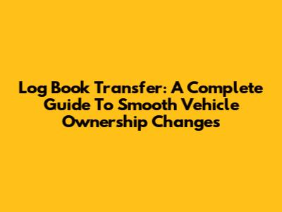 Log Book Transfer: A Complete Guide To Smooth Vehicle Ownership Changes