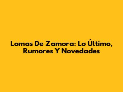 Lomas De Zamora: Lo Último, Rumores Y Novedades