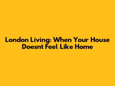 London Living: When Your House Doesn't Feel Like Home