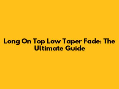 Long On Top Low Taper Fade: The Ultimate Guide