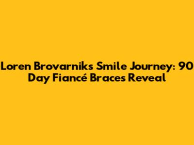 Loren Brovarnik's Smile Journey: 90 Day Fiancé Braces Reveal
