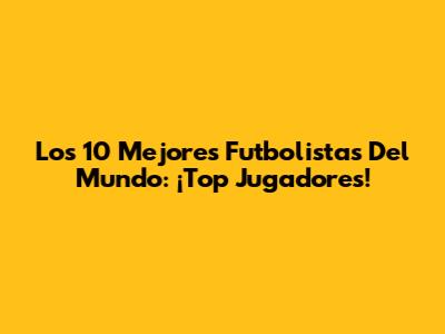 Los 10 Mejores Futbolistas Del Mundo: ¡Top Jugadores!