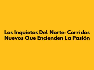 Los Inquietos Del Norte: Corridos Nuevos Que Encienden La Pasión