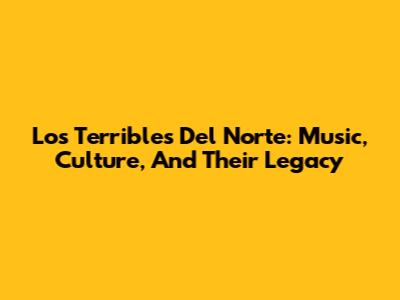 Los Terribles Del Norte: Music, Culture, And Their Legacy