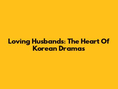 Loving Husbands: The Heart Of Korean Dramas