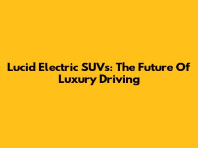 Lucid Electric SUVs: The Future Of Luxury Driving