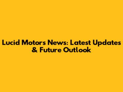 Lucid Motors News: Latest Updates & Future Outlook