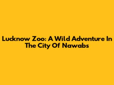 Lucknow Zoo: A Wild Adventure In The City Of Nawabs