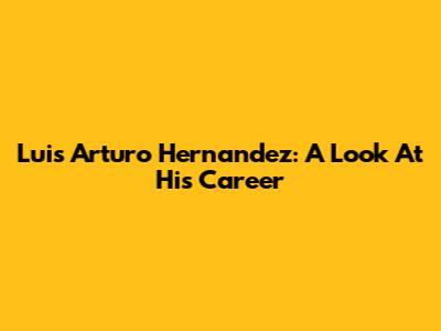 Luis Arturo Hernandez: A Look At His Career