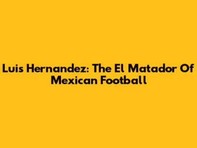 Luis Hernandez: The El Matador Of Mexican Football