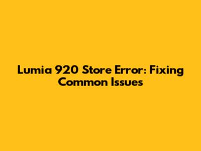 Lumia 920 Store Error: Fixing Common Issues