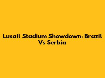 Lusail Stadium Showdown: Brazil Vs Serbia