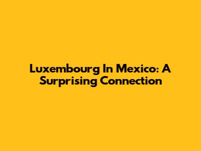 Luxembourg In Mexico: A Surprising Connection