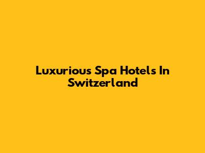 Luxurious Spa Hotels In Switzerland