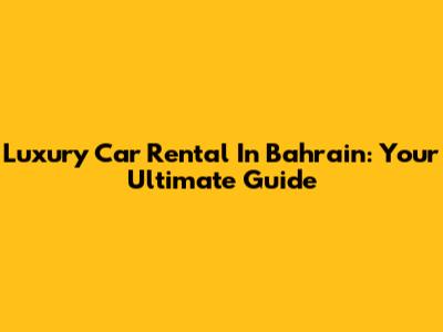 Luxury Car Rental In Bahrain: Your Ultimate Guide