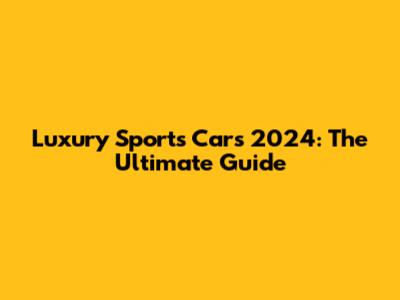 Luxury Sports Cars 2024: The Ultimate Guide