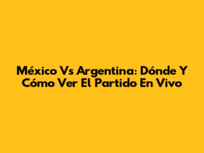 México Vs Argentina: Dónde Y Cómo Ver El Partido En Vivo