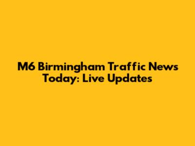 M6 Birmingham Traffic News Today: Live Updates