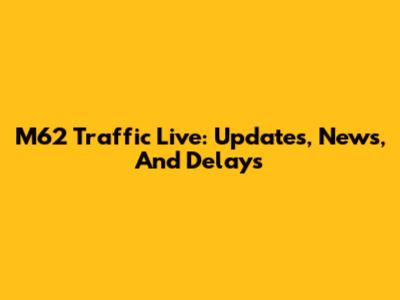 M62 Traffic Live: Updates, News, And Delays