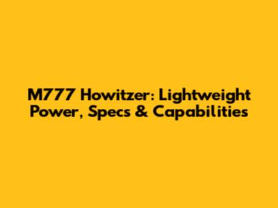 M777 Howitzer: Lightweight Power, Specs & Capabilities