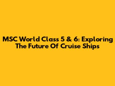 MSC World Class 5 & 6: Exploring The Future Of Cruise Ships