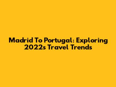 Madrid To Portugal: Exploring 2022's Travel Trends