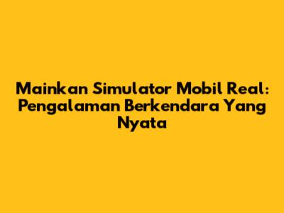 Mainkan Simulator Mobil Real: Pengalaman Berkendara Yang Nyata