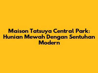 Maison Tatsuya Central Park: Hunian Mewah Dengan Sentuhan Modern