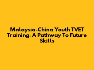 Malaysia-China Youth TVET Training: A Pathway To Future Skills