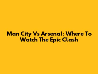 Man City Vs Arsenal: Where To Watch The Epic Clash
