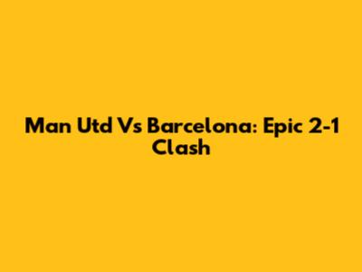 Man Utd Vs Barcelona: Epic 2-1 Clash