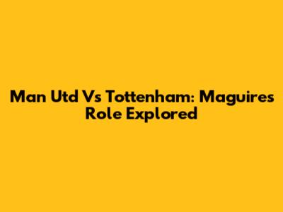 Man Utd Vs Tottenham: Maguire's Role Explored