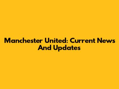 Manchester United: Current News And Updates