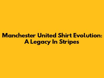 Manchester United Shirt Evolution: A Legacy In Stripes