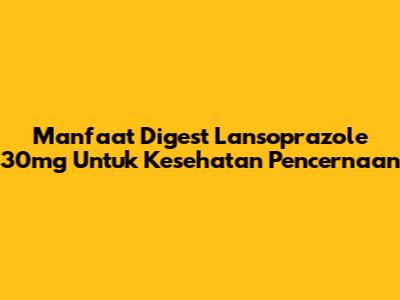 Manfaat Digest Lansoprazole 30mg Untuk Kesehatan Pencernaan