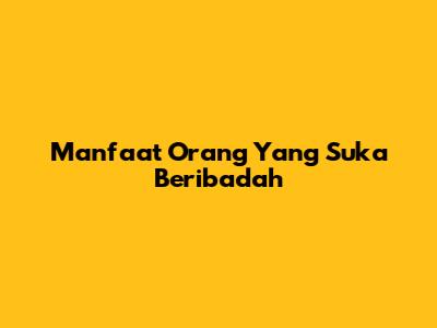 Manfaat Orang Yang Suka Beribadah