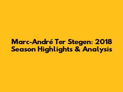 Marc-André Ter Stegen: 2018 Season Highlights & Analysis